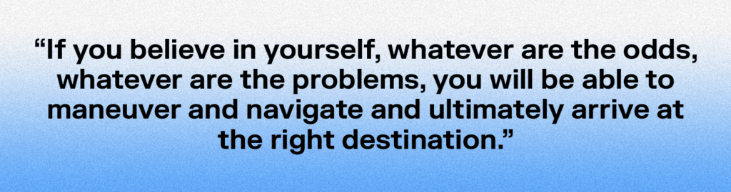 "If you believe in yourself, whatever are the odds, whatever are the problems, you will be able to maneuver and navigate and ultimately arrive at the right destination."