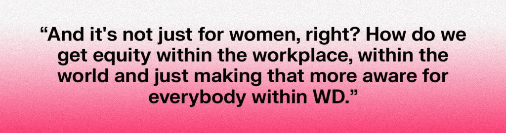 Written quote: "And it's not just for women, right? How do we get equity within the workplace, within the world and just making that more aware for everybody within WD."